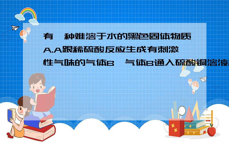 有一种难溶于水的黑色固体物质A.A跟稀硫酸反应生成有刺激性气味的气体B,气体B通入硫酸铜溶液产生黑色沉淀A是由固体物质C和固体物质D混合加热而生成的.固体物质D可跟稀硫酸反应生成无