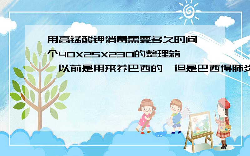 用高锰酸钾消毒需要多久时间一个40X25X230的整理箱,以前是用来养巴西的,但是巴西得肺炎死了,想消消毒用来养其它的龟,请问用高锰酸钾泡多长时间才能把病菌杀死