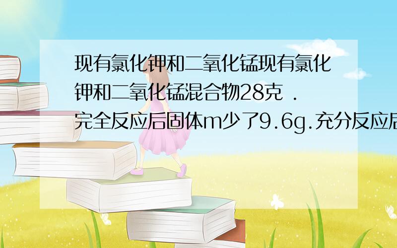 现有氯化钾和二氧化锰现有氯化钾和二氧化锰混合物28克 .完全反应后固体m少了9.6g.充分反应后还有哪些固体物质以及他们的质量分数                 秒起来.速度