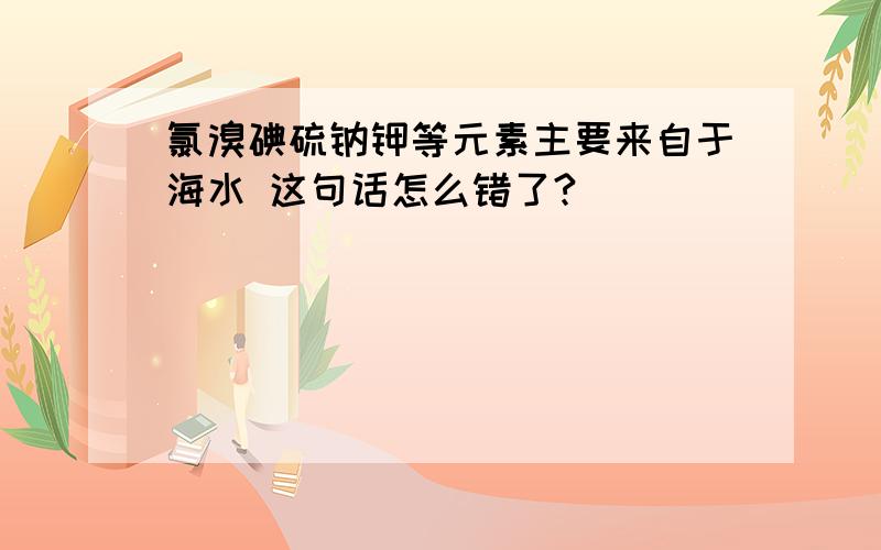 氯溴碘硫钠钾等元素主要来自于海水 这句话怎么错了?