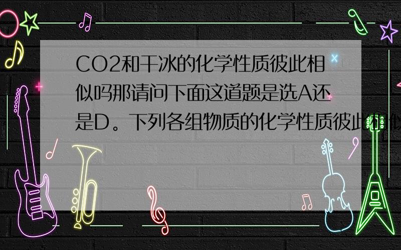 CO2和干冰的化学性质彼此相似吗那请问下面这道题是选A还是D。下列各组物质的化学性质彼此相似的是A、KOH和NaOH     B、生石灰和消石灰    C、CO和CO2      D、CO2和干冰