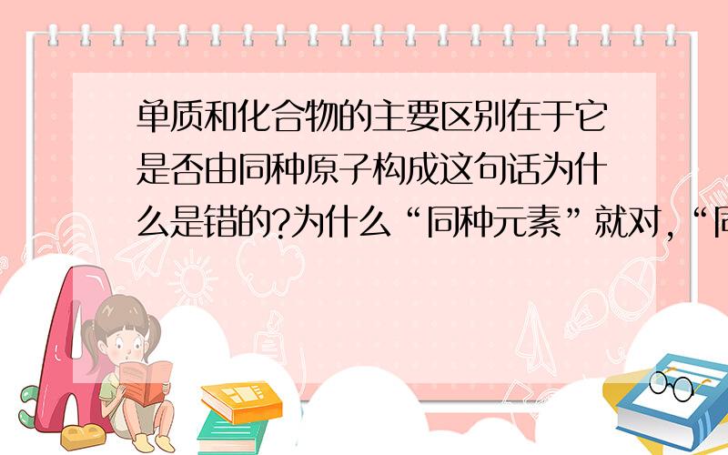 单质和化合物的主要区别在于它是否由同种原子构成这句话为什么是错的?为什么“同种元素”就对,“同种原子”就错呢?