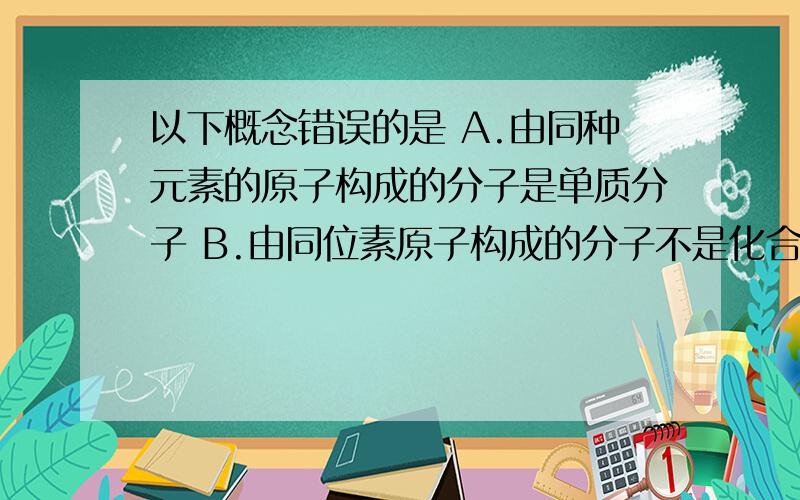 以下概念错误的是 A.由同种元素的原子构成的分子是单质分子 B.由同位素原子构成的分子不是化合物分子C.由同种元素形成的物质一定是单质D.不同的分子混合后的物质中可能只有一种元素