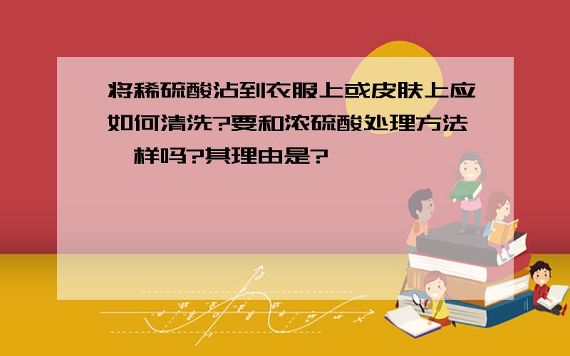 将稀硫酸沾到衣服上或皮肤上应如何清洗?要和浓硫酸处理方法一样吗?其理由是?