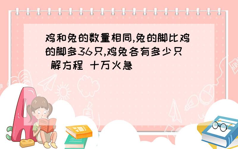 鸡和兔的数量相同,兔的脚比鸡的脚多36只,鸡兔各有多少只 解方程 十万火急