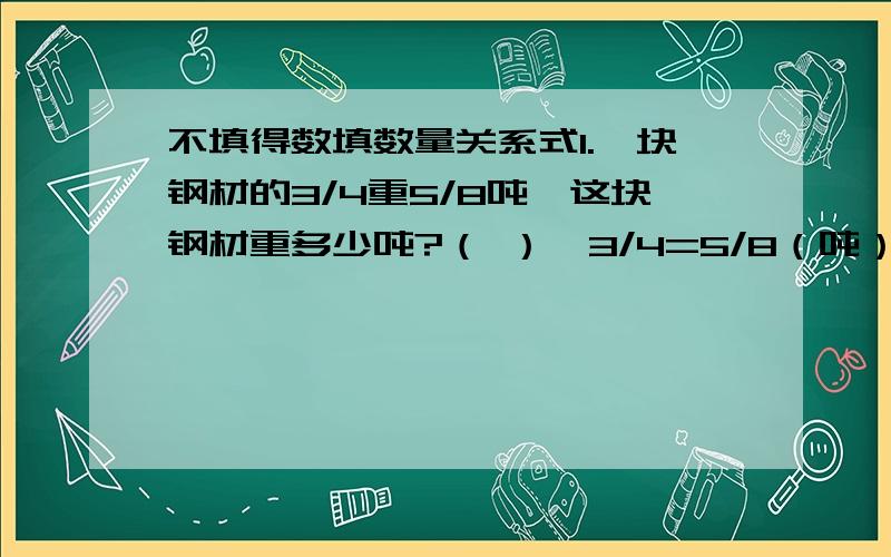 不填得数填数量关系式1.一块钢材的3/4重5/8吨,这块钢材重多少吨?（ ）×3/4=5/8（吨）2.血液约占人体重量的1/13,小芳的血液有3千克.她的体重是多少千克?（ ）的体重×1/13=（ ）重量3.李爷爷家