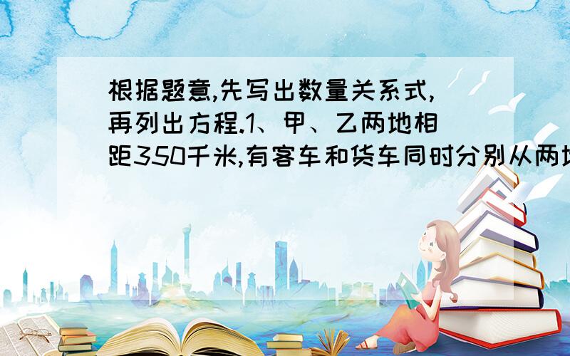 根据题意,先写出数量关系式,再列出方程.1、甲、乙两地相距350千米,有客车和货车同时分别从两地相向开出,经过3.5小时相遇,客货两车的速度比是5：4.客车的速度是多少千米/时?数量关系式：-