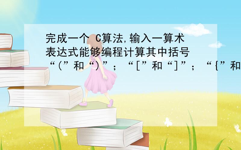 完成一个 C算法,输入一算术表达式能够编程计算其中括号 “(”和“)”；“[”和“]”；“{”和“}”的匹配第2步在判断表达式括号匹配正确的基础上能够计算表达式的值.