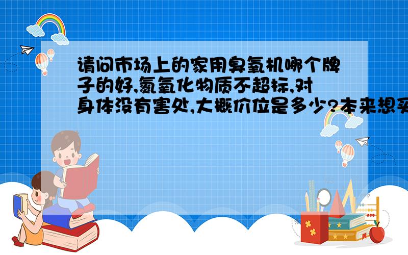 请问市场上的家用臭氧机哪个牌子的好,氮氧化物质不超标,对身体没有害处,大概价位是多少?本来想买个臭氧机,但看了下面的内容就不敢买了,所以想问问专业人士,家用的应该买哪个牌子什么