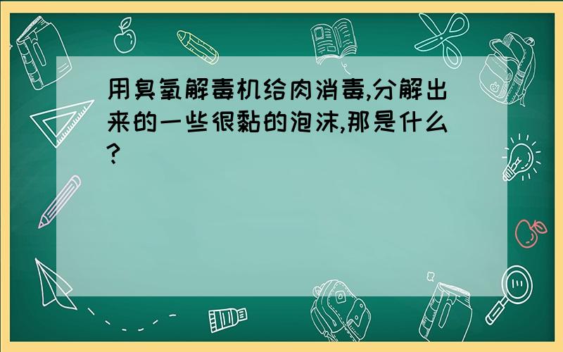 用臭氧解毒机给肉消毒,分解出来的一些很黏的泡沫,那是什么?