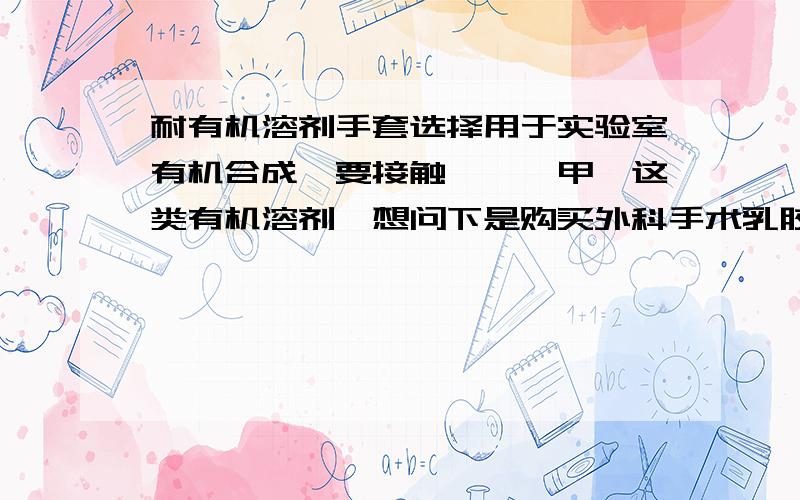 耐有机溶剂手套选择用于实验室有机合成,要接触苯胺、甲苯这类有机溶剂,想问下是购买外科手术乳胶手套(1.5元/付)还是金佰利乳胶手套(1.9元/付)一次性使用防护,或是有什么更好的选择推荐,