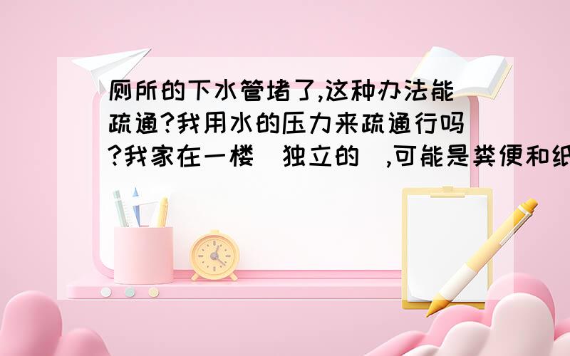 厕所的下水管堵了,这种办法能疏通?我用水的压力来疏通行吗?我家在一楼（独立的）,可能是粪便和纸一类的东西堵的!我用布把便池堵死,然后用软管,一头接在水龙头上,一头放到地漏的下水