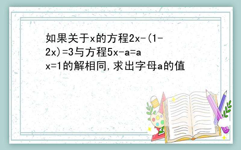 如果关于x的方程2x-(1-2x)=3与方程5x-a=ax=1的解相同,求出字母a的值