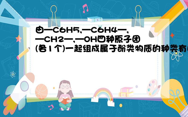 由—C6H5,—C6H4—,—CH2—,—OH四种原子团(各1个)一起组成属于酚类物质的种类有由—C6H5,—C6H4—,—CH2—,—OH四种原子团（各1个）一起组成属于酚类物质的种类有几种?为什么呢？