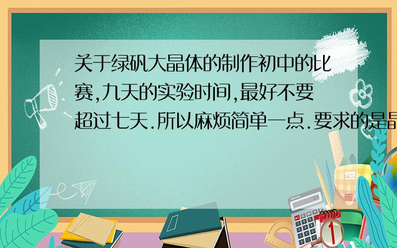 关于绿矾大晶体的制作初中的比赛,九天的实验时间,最好不要超过七天.所以麻烦简单一点.要求的是晶体的制作而不是绿矾的制作,可以直接买到固体粉末.似乎是用水溶解什么的……?而且貌似