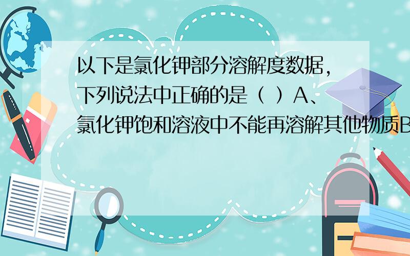 以下是氯化钾部分溶解度数据,下列说法中正确的是（ ）A、氯化钾饱和溶液中不能再溶解其他物质B、20℃时,100g饱和氯化钾溶液中含氯化钾34.0gC、20℃时氯化钾溶液中溶质的质量分数一定小于