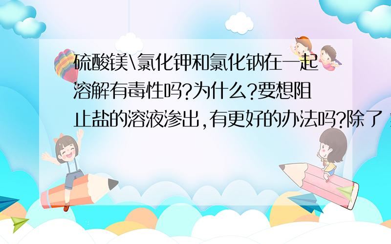 硫酸镁\氯化钾和氯化钠在一起溶解有毒性吗?为什么?要想阻止盐的溶液渗出,有更好的办法吗?除了 氯化钾和面粉类的不可用,要求有一定的渗透力,物质和化工原料有可以,要求没有毒性,谢谢你