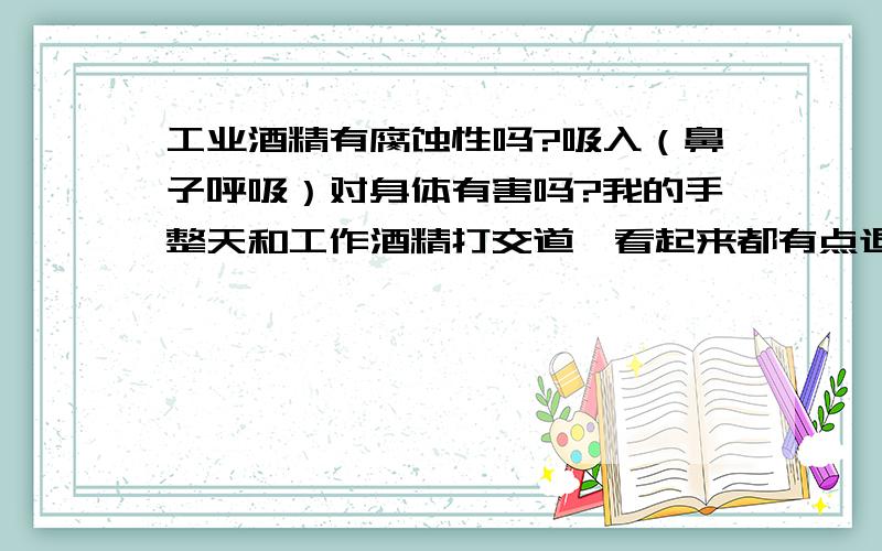 工业酒精有腐蚀性吗?吸入（鼻子呼吸）对身体有害吗?我的手整天和工作酒精打交道,看起来都有点退皮了,他是否有腐蚀性.闻到酒精的气味感觉很难受,不知道对身体有没有害处.