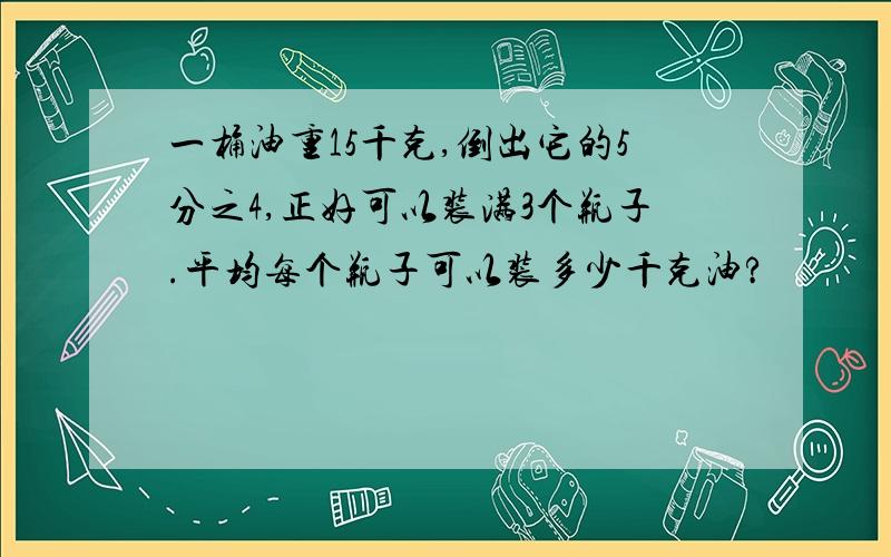 一桶油重15千克,倒出它的5分之4,正好可以装满3个瓶子.平均每个瓶子可以装多少千克油?