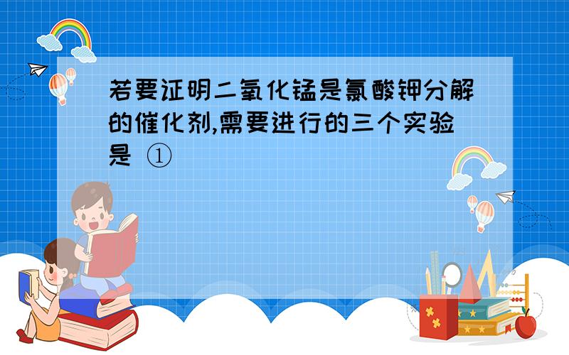 若要证明二氧化锰是氯酸钾分解的催化剂,需要进行的三个实验是 ①____________________________________