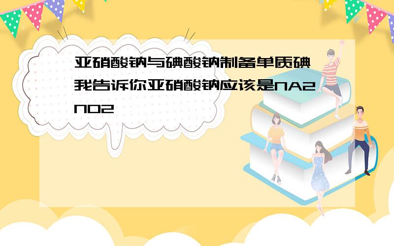 亚硝酸钠与碘酸钠制备单质碘 我告诉你亚硝酸钠应该是NA2NO2咯