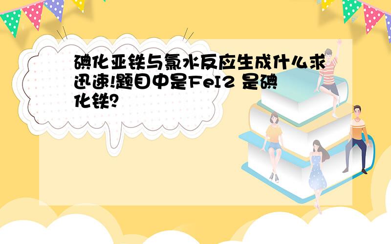 碘化亚铁与氯水反应生成什么求迅速!题目中是FeI2 是碘化铁？