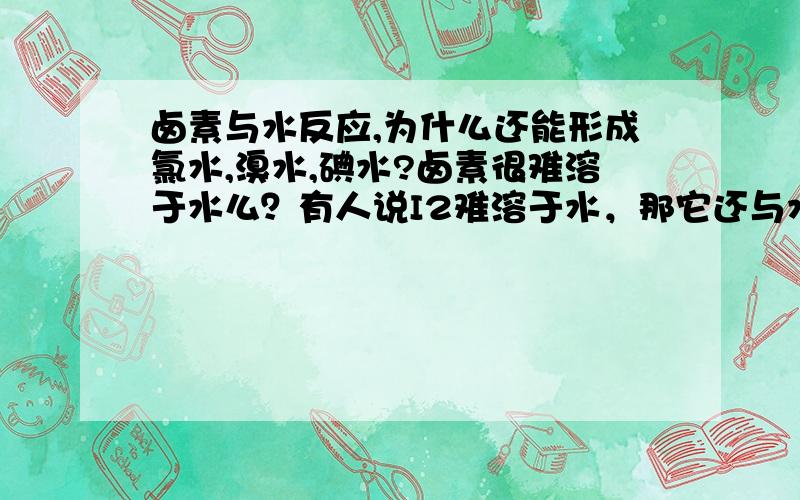 卤素与水反应,为什么还能形成氯水,溴水,碘水?卤素很难溶于水么？有人说I2难溶于水，那它还与水反应么？