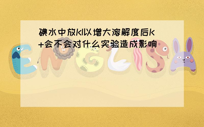 碘水中放KI以增大溶解度后K+会不会对什么实验造成影响