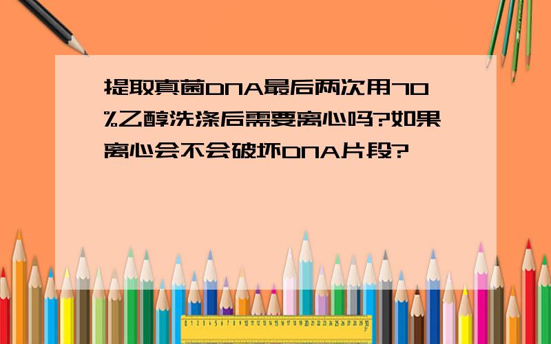 提取真菌DNA最后两次用70%乙醇洗涤后需要离心吗?如果离心会不会破坏DNA片段?