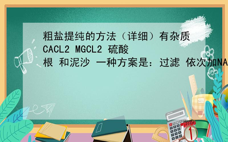 粗盐提纯的方法（详细）有杂质CACL2 MGCL2 硫酸根 和泥沙 一种方案是：过滤 依次加NAOH BACL2 NA2CO3 最后加HCL 再测PH值 得到NACL除了这个方法还有什么?