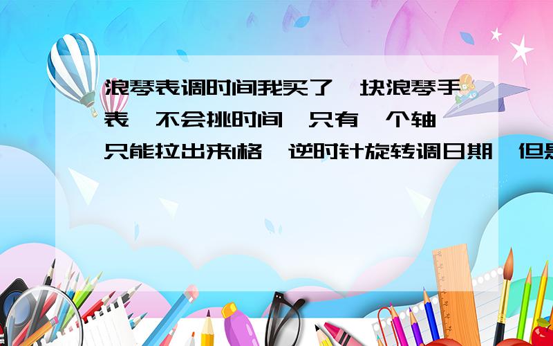 浪琴表调时间我买了一块浪琴手表,不会挑时间,只有一个轴,只能拉出来1格,逆时针旋转调日期,但是顺时针旋转没反应,问一下怎么挑时间