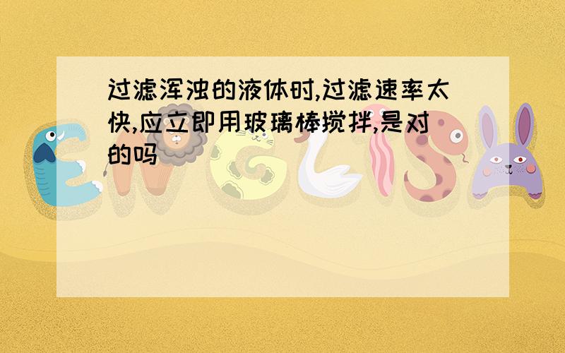 过滤浑浊的液体时,过滤速率太快,应立即用玻璃棒搅拌,是对的吗