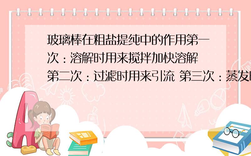 玻璃棒在粗盐提纯中的作用第一次：溶解时用来搅拌加快溶解 第二次：过滤时用来引流 第三次：蒸发时用来搅拌防止由于局部温度过高造成液滴飞溅 第四次：转移药品时用来转移氯化钠转