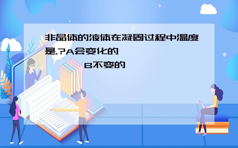 非晶体的液体在凝固过程中温度是.?A会变化的             B不变的