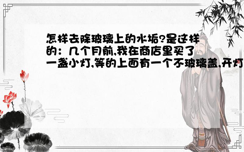 怎样去除玻璃上的水垢?是这样的：几个月前,我在商店里买了一盏小灯,等的上面有一个不玻璃盖,开灯的时候灯就在玻璃盖底下亮,我怕玻璃盖因为被灯烧久了会烂,就往里面倒谁.几个月过去了