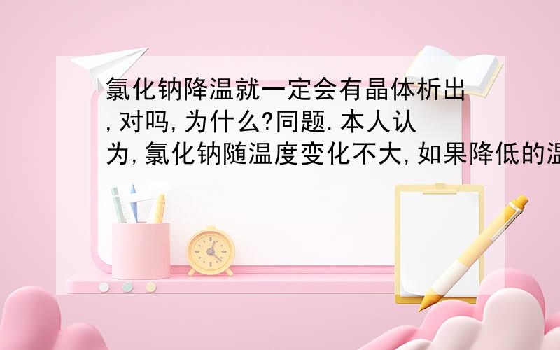 氯化钠降温就一定会有晶体析出,对吗,为什么?同题.本人认为,氯化钠随温度变化不大,如果降低的温度不多,就不会有晶体析出.