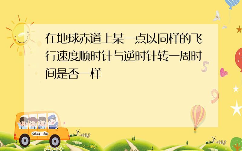 在地球赤道上某一点以同样的飞行速度顺时针与逆时针转一周时间是否一样