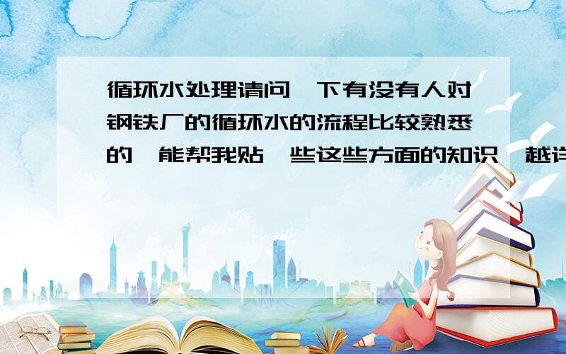 循环水处理请问一下有没有人对钢铁厂的循环水的流程比较熟悉的,能帮我贴一些这些方面的知识,越详细越好,谢谢了．我的EMAIL是hanxin998@163.com谢谢各位的帮忙了