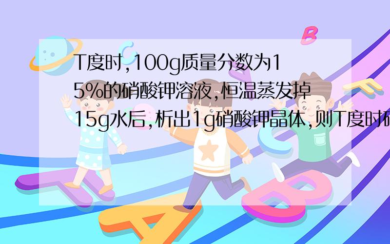 T度时,100g质量分数为15%的硝酸钾溶液,恒温蒸发掉15g水后,析出1g硝酸钾晶体,则T度时硝酸钾的溶解度为