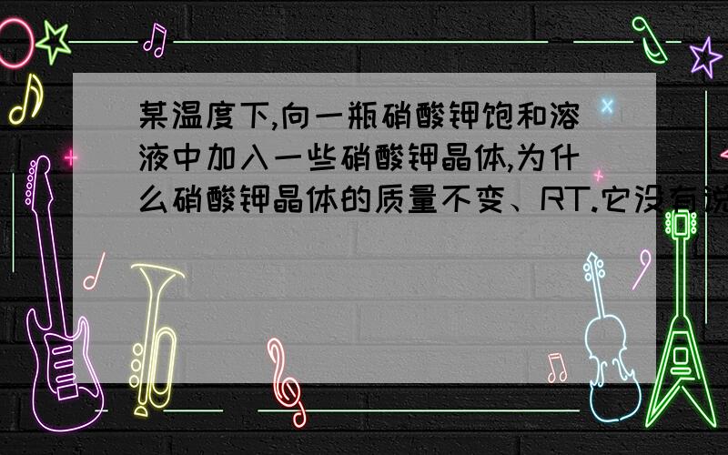 某温度下,向一瓶硝酸钾饱和溶液中加入一些硝酸钾晶体,为什么硝酸钾晶体的质量不变、RT.它没有说是溶液里面的硝酸钾晶体吖...= =、