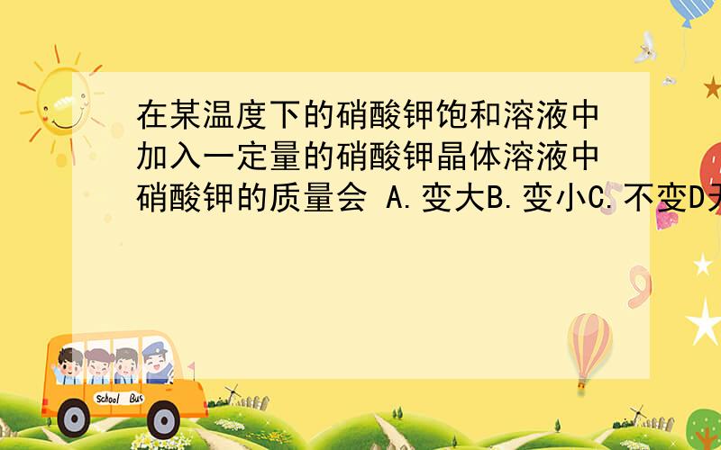 在某温度下的硝酸钾饱和溶液中加入一定量的硝酸钾晶体溶液中硝酸钾的质量会 A.变大B.变小C.不变D无法判断