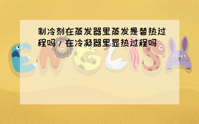 制冷剂在蒸发器里蒸发是替热过程吗/在冷凝器里显热过程吗