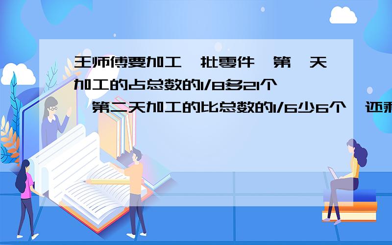 王师傅要加工一批零件,第一天加工的占总数的1/8多21个,第二天加工的比总数的1/6少6个,还剩172个没加工王师傅一共要加工多少个零件