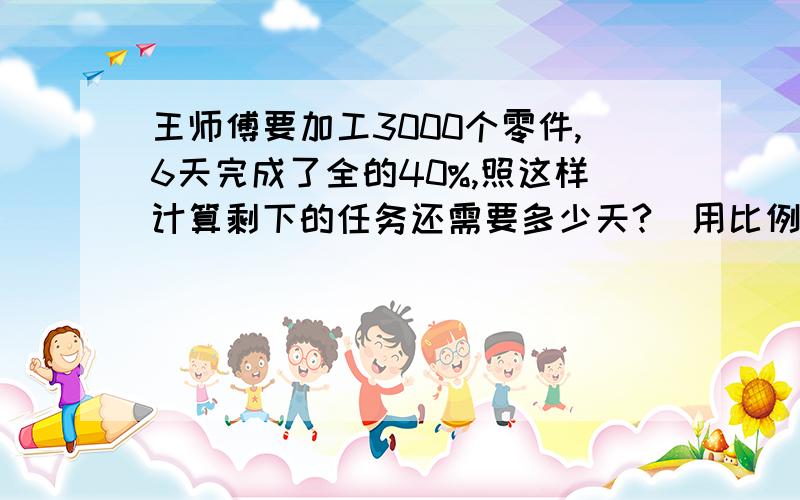 王师傅要加工3000个零件,6天完成了全的40%,照这样计算剩下的任务还需要多少天?（用比例解答）