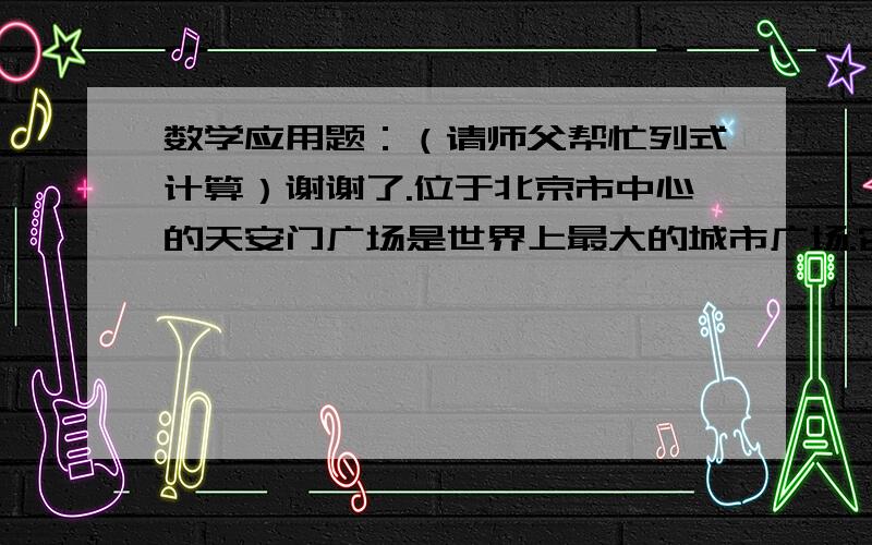 数学应用题：（请师父帮忙列式计算）谢谢了.位于北京市中心的天安门广场是世界上最大的城市广场.它南北长880米,东西宽500米.请你选择一个合适的比例尺,画出天安门广场的平面图,并注明