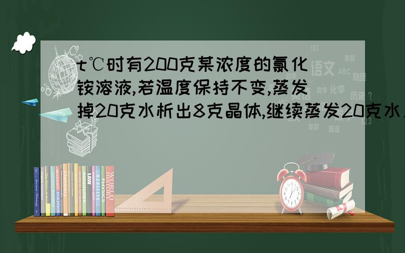 t℃时有200克某浓度的氯化铵溶液,若温度保持不变,蒸发掉20克水析出8克晶体,继续蒸发20克水又有12克晶体