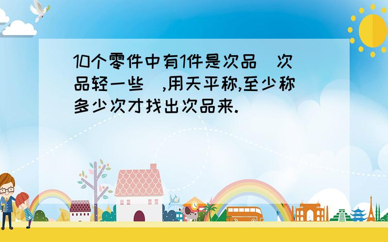 10个零件中有1件是次品(次品轻一些),用天平称,至少称多少次才找出次品来.