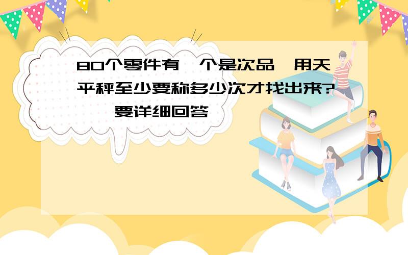 80个零件有一个是次品,用天平秤至少要称多少次才找出来?、、要详细回答、、