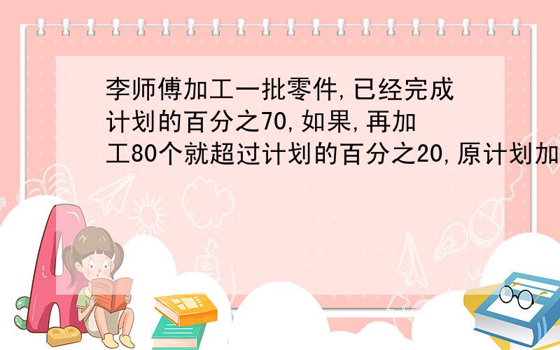 李师傅加工一批零件,已经完成计划的百分之70,如果,再加工80个就超过计划的百分之20,原计划加工零件多少个                               过程