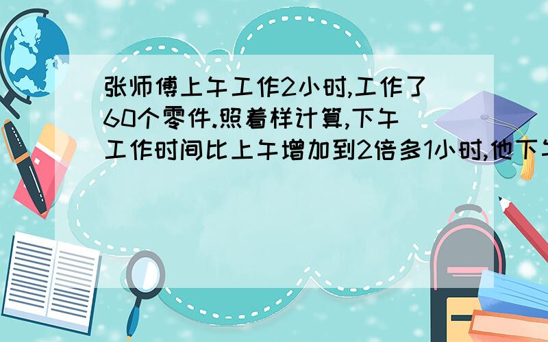 张师傅上午工作2小时,工作了60个零件.照着样计算,下午工作时间比上午增加到2倍多1小时,他下午可以